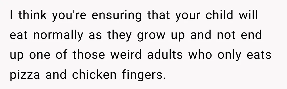 I think you're ensuring that your child will eat normally as they grow up and not end up one of those weird adults who only eats pizza and chicken fingers.