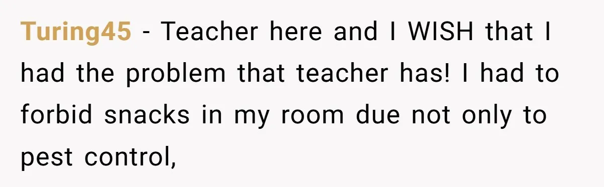 Turing45 − Teacher here and I WISH that I had the problem that teacher has! I had to forbid snacks in my room due not only to pest control,
