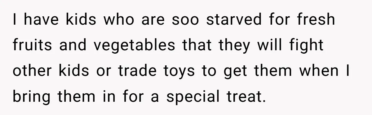 I have kids who are soo starved for fresh fruits and vegetables that they will fight other kids or trade toys to get them when I bring them in for...