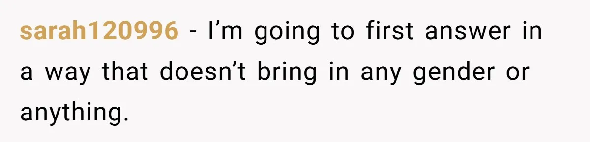 sarah120996 − I’m going to first answer in a way that doesn’t bring in any gender or anything.