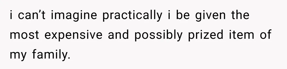 i can’t imagine practically i be given the most expensive and possibly prized item of my family.
