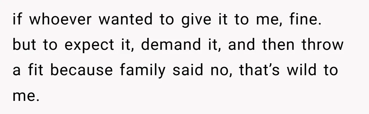 if whoever wanted to give it to me, fine. but to expect it, demand it, and then throw a fit because family said no, that’s wild to me.