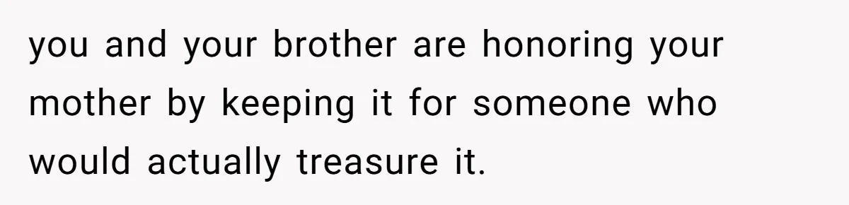 you and your brother are honoring your mother by keeping it for someone who would actually treasure it.