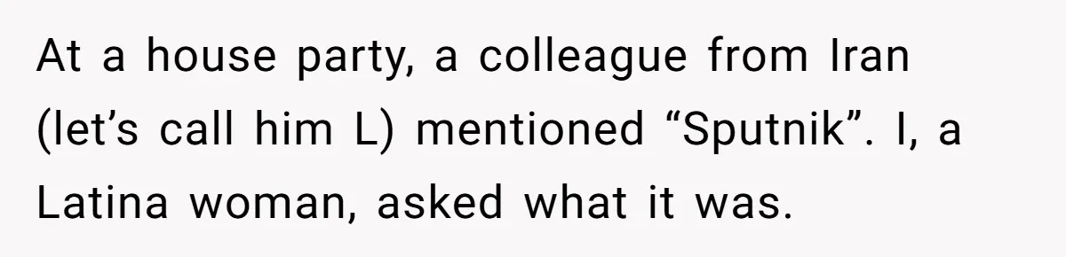 At a house party, a colleague from Iran (let’s call him L) mentioned “Sputnik”. I, a Latina woman, asked what it was.