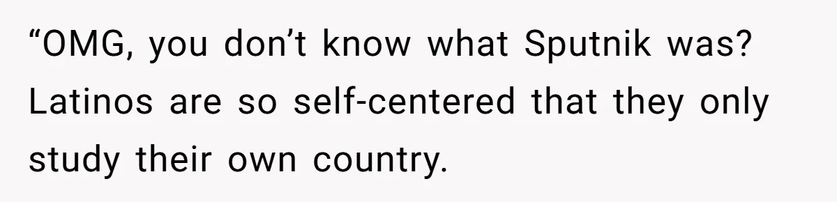 “OMG, you don’t know what Sputnik was? Latinos are so self-centered that they only study their own country.