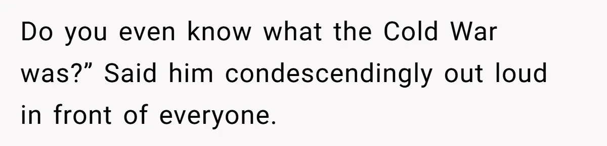 Do you even know what the Cold War was?” Said him condescendingly out loud in front of everyone.