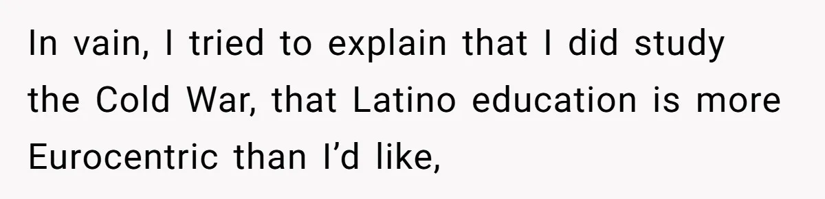 In vain, I tried to explain that I did study the Cold War, that Latino education is more Eurocentric than I’d like,