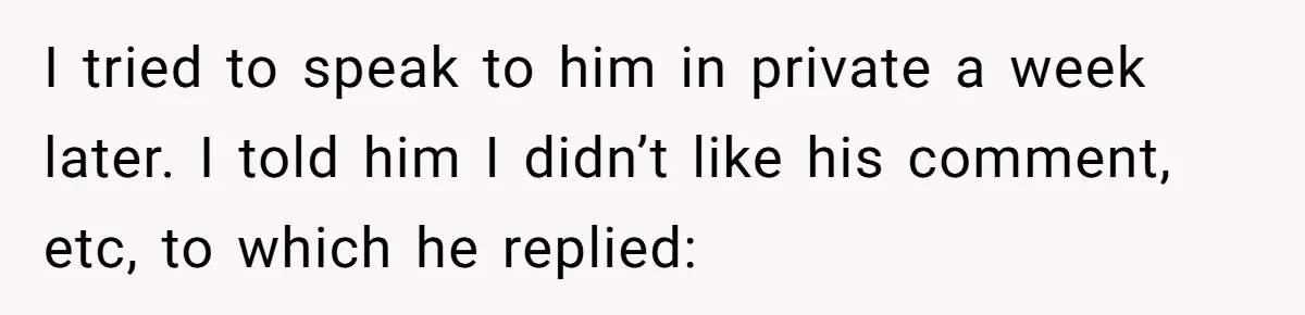 I tried to speak to him in private a week later. I told him I didn’t like his comment, etc, to which he replied: