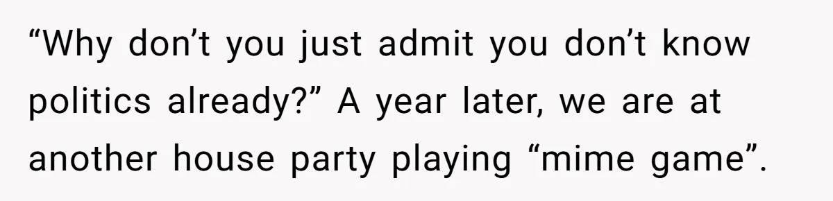 “Why don’t you just admit you don’t know politics already?” A year later, we are at another house party playing “mime game”.