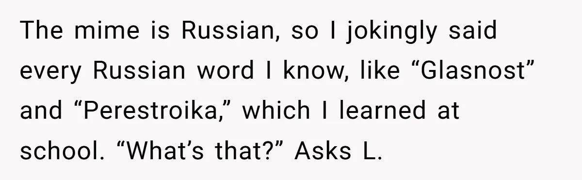 The mime is Russian, so I jokingly said every Russian word I know, like “Glasnost” and “Perestroika,” which I learned at school. “What’s that?” Asks L.