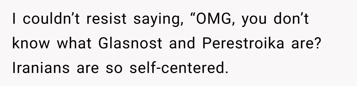 I couldn’t resist saying, “OMG, you don’t know what Glasnost and Perestroika are? Iranians are so self-centered.