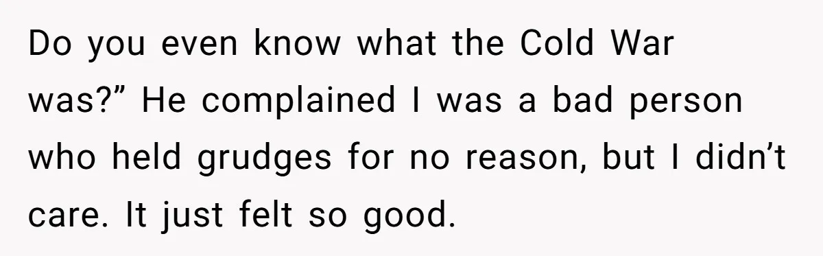 Do you even know what the Cold War was?” He complained I was a bad person who held grudges for no reason, but I didn’t care. It just felt so...