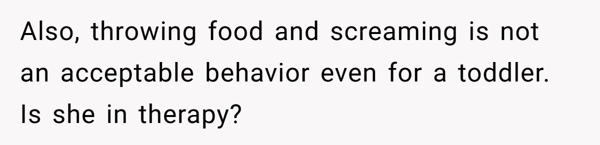 Also, throwing food and screaming is not an acceptable behavior even for a toddler. Is she in therapy?