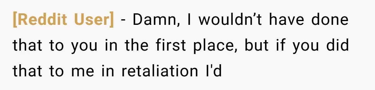[Reddit User] − Damn, I wouldn’t have done that to you in the first place, but if you did that to me in retaliation I'd