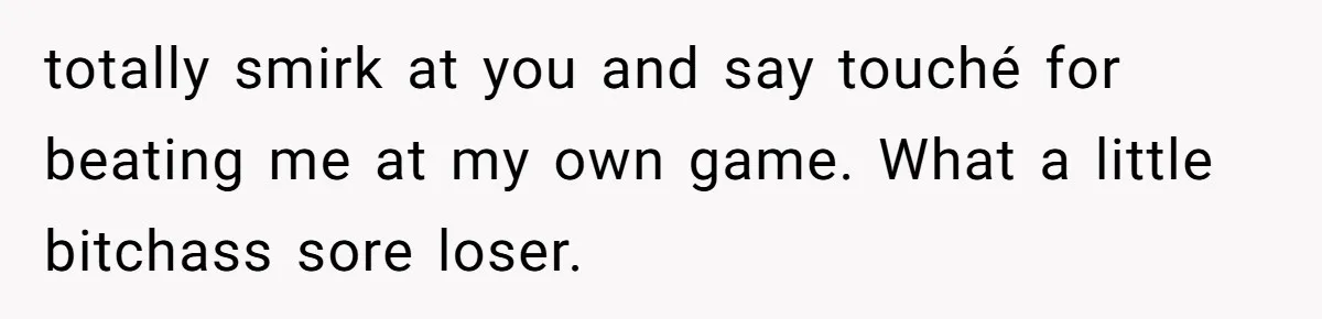 totally smirk at you and say touché for beating me at my own game. What a little bitchass sore loser.