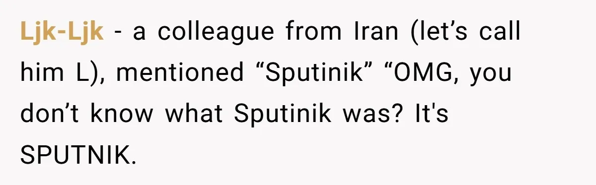 Ljk-Ljk − a colleague from Iran (let’s call him L), mentioned “Sputinik” “OMG, you don’t know what Sputinik was? It's SPUTNIK.