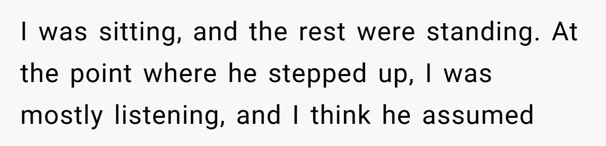I was sitting, and the rest were standing. At the point where he stepped up, I was mostly listening, and I think he assumed