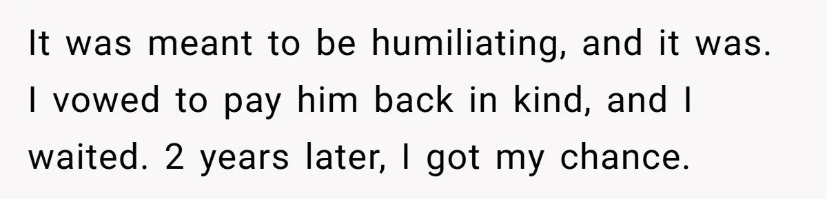 It was meant to be humiliating, and it was. I vowed to pay him back in kind, and I waited. 2 years later, I got my chance.