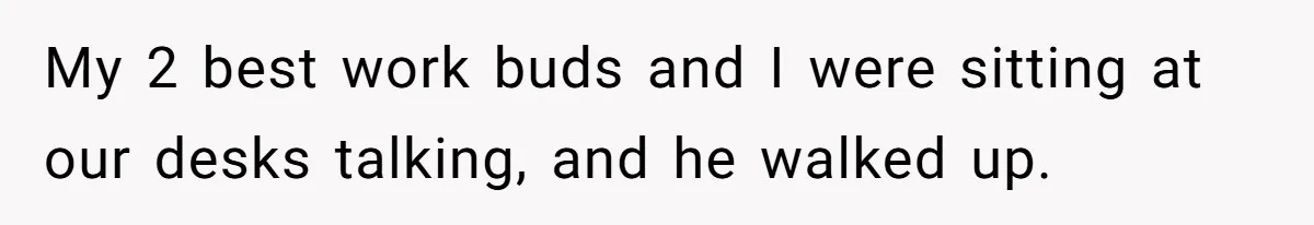 My 2 best work buds and I were sitting at our desks talking, and he walked up.