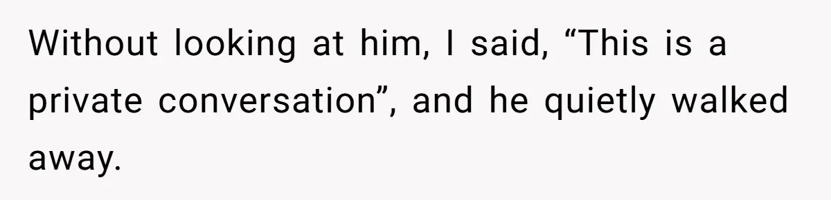 Without looking at him, I said, “This is a private conversation”, and he quietly walked away.