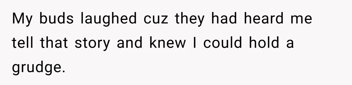 My buds laughed cuz they had heard me tell that story and knew I could hold a grudge.