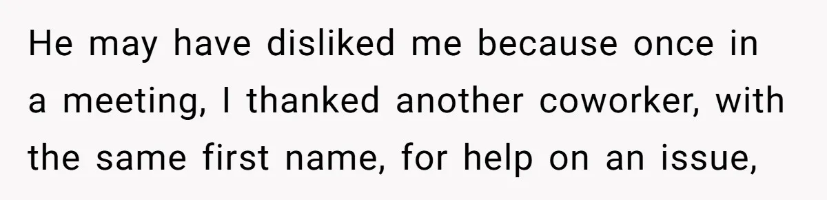 He may have disliked me because once in a meeting, I thanked another coworker, with the same first name, for help on an issue,