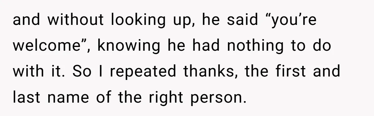and without looking up, he said “you’re welcome”, knowing he had nothing to do with it. So I repeated thanks, the first and last name of the right person.