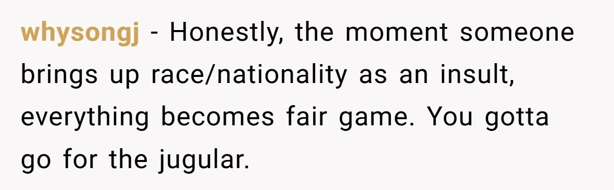 whysongj − Honestly, the moment someone brings up race/nationality as an insult, everything becomes fair game. You gotta go for the jugular.