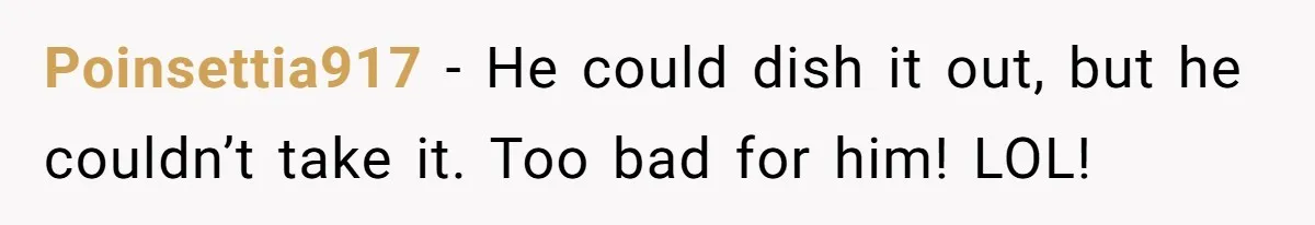 Poinsettia917 − He could dish it out, but he couldn’t take it. Too bad for him! LOL!