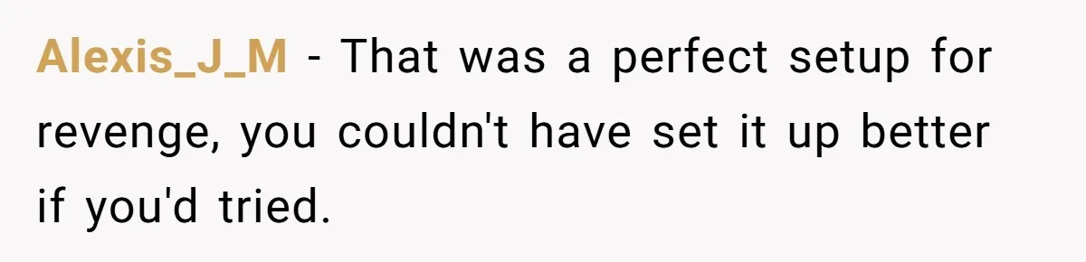 Alexis_J_M − That was a perfect setup for revenge, you couldn't have set it up better if you'd tried.