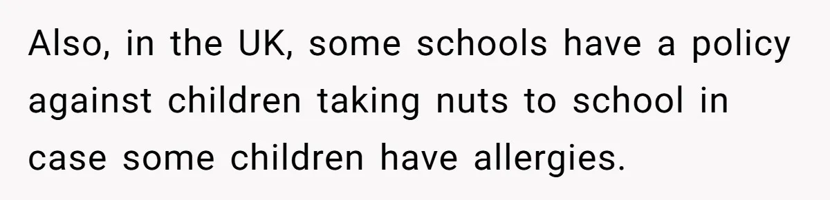 Also, in the UK, some schools have a policy against children taking nuts to school in case some children have allergies.