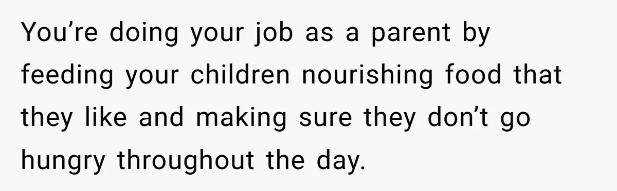 You’re doing your job as a parent by feeding your children nourishing food that they like and making sure they don’t go hungry throughout the day.