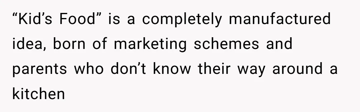 “Kid’s Food” is a completely manufactured idea, born of marketing schemes and parents who don’t know their way around a kitchen