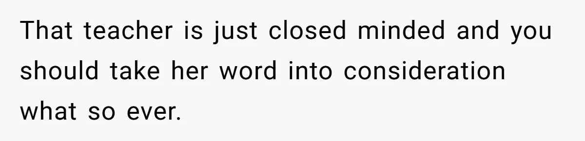 That teacher is just closed minded and you should take her word into consideration what so ever.