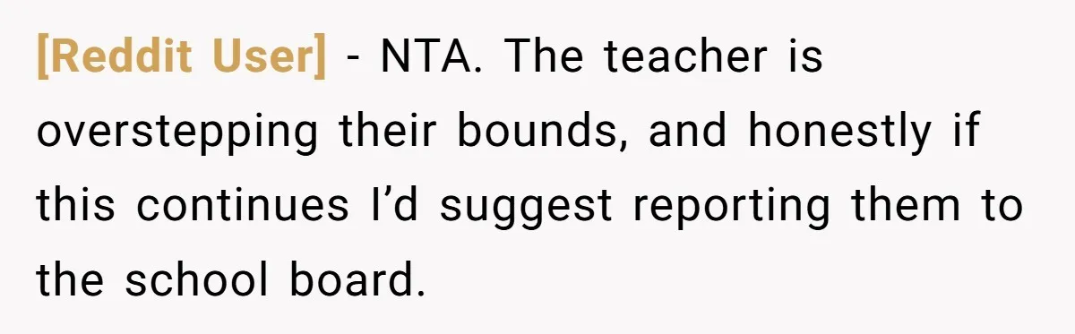 [Reddit User] − NTA. The teacher is overstepping their bounds, and honestly if this continues I’d suggest reporting them to the school board.