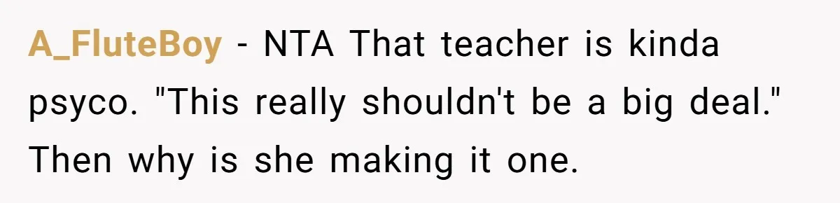 A_FluteBoy − NTA That teacher is kinda psyco. "This really shouldn't be a big deal." Then why is she making it one.