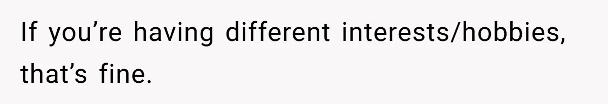 If you’re having different interests/hobbies, that’s fine.