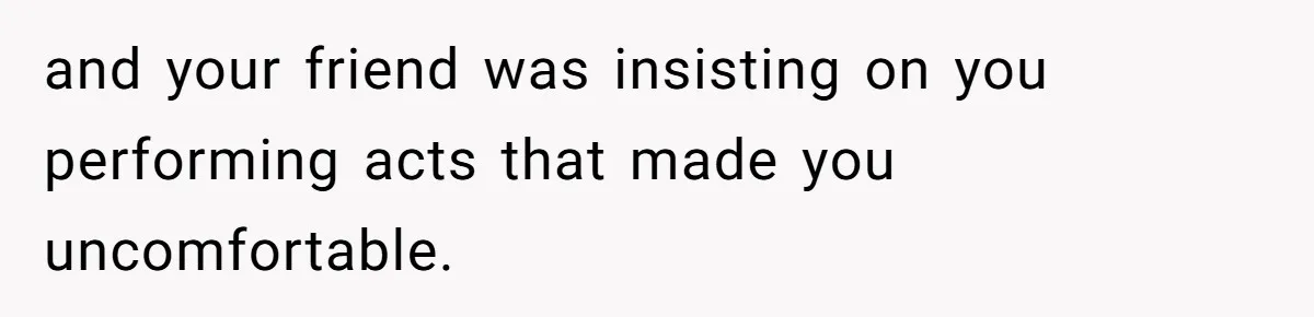 and your friend was insisting on you performing acts that made you uncomfortable.