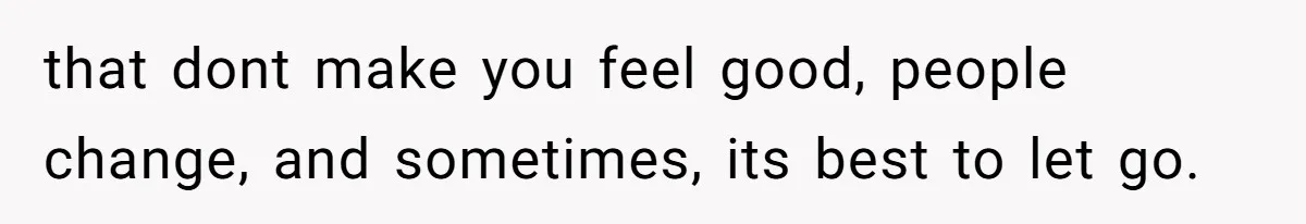 that dont make you feel good, people change, and sometimes, its best to let go.