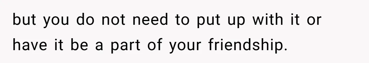but you do not need to put up with it or have it be a part of your friendship.