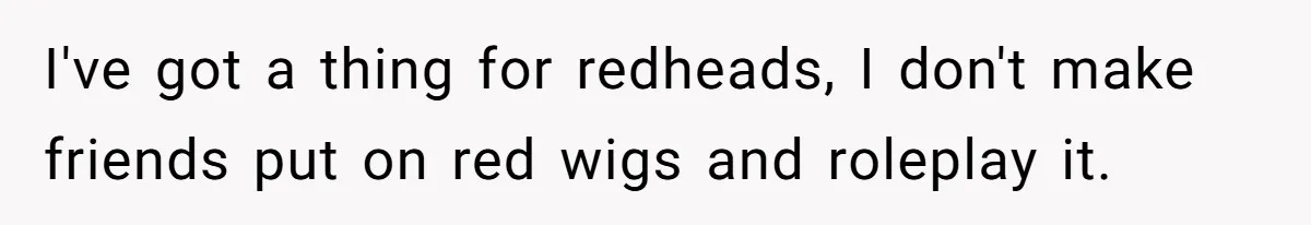 I've got a thing for redheads, I don't make friends put on red wigs and roleplay it.