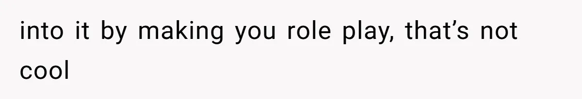 into it by making you role play, that’s not cool