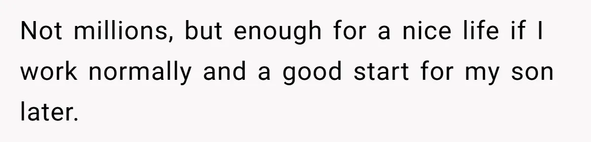 Not millions, but enough for a nice life if I work normally and a good start for my son later.