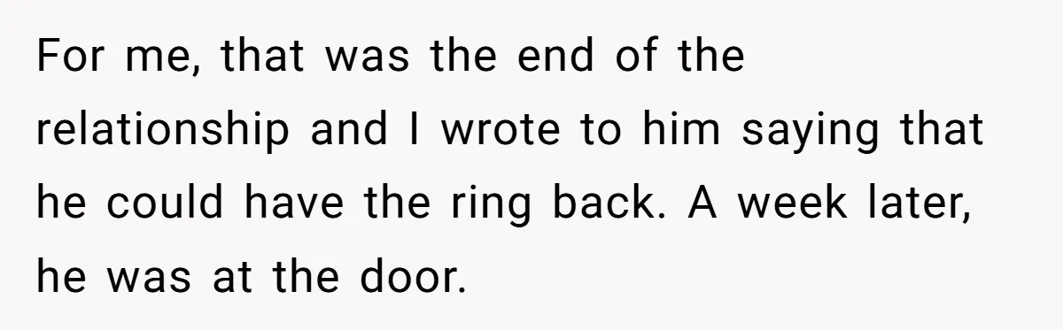 For me, that was the end of the relationship and I wrote to him saying that he could have the ring back. A week later, he was at the door.