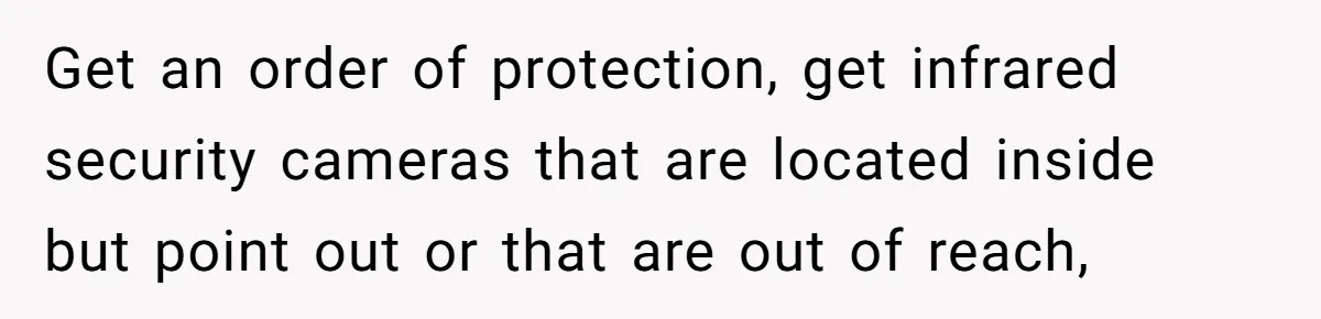 Get an order of protection, get infrared security cameras that are located inside but point out or that are out of reach,