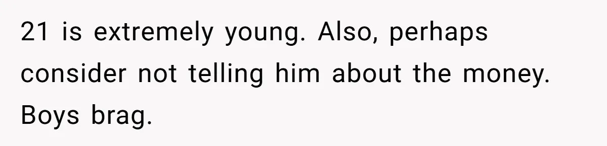 21 is extremely young. Also, perhaps consider not telling him about the money. Boys brag.
