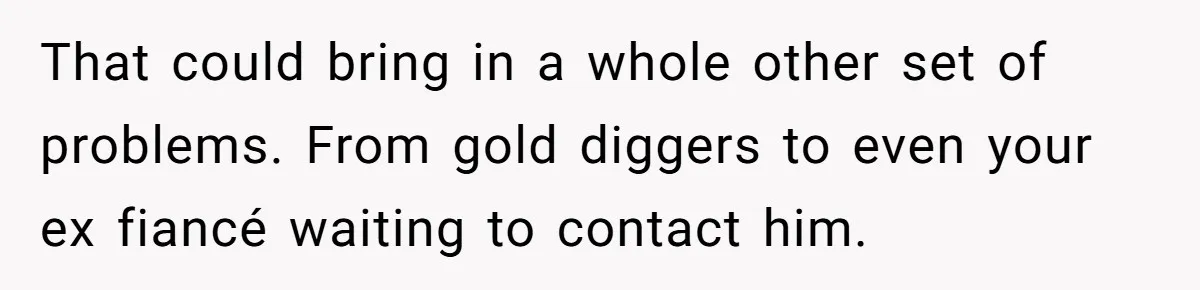 That could bring in a whole other set of problems. From gold diggers to even your ex fiancé waiting to contact him.