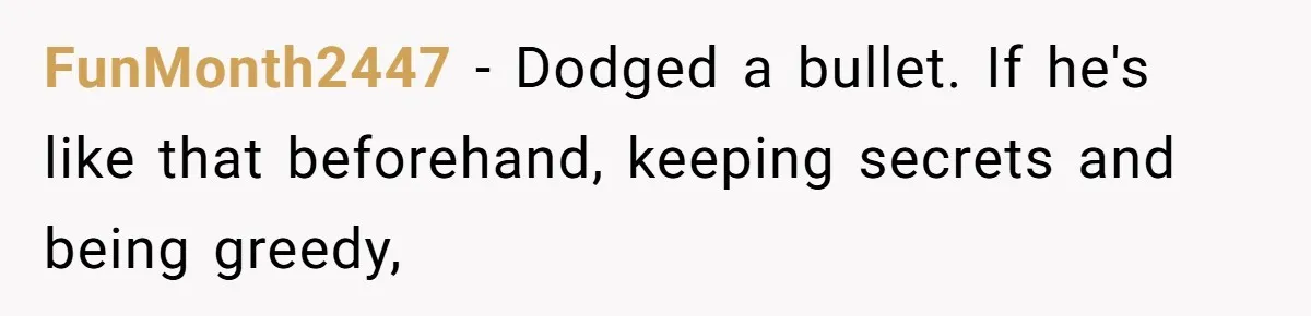 FunMonth2447 − Dodged a bullet. If he's like that beforehand, keeping secrets and being greedy,