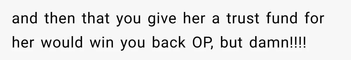 and then that you give her a trust fund for her would win you back OP, but damn!!!!