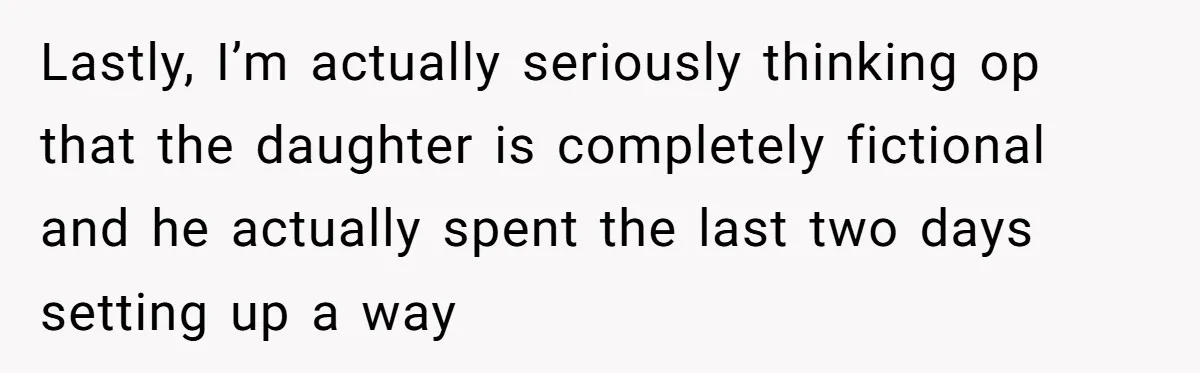 Lastly, I’m actually seriously thinking op that the daughter is completely fictional and he actually spent the last two days setting up a way
